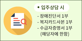 입소상담 시 - 장애인 진단서 1부, 복지카드사본 1부, 수급자 증면서 1부(해당자에 한함)