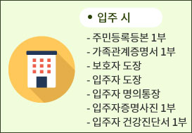 입소시 - 주민등록등본1부,가족관계증명서 1부, 보호자 도장, 입주인 도장
			입주인 명의통장, 입소인 증명사진 1부, 입주인 건강진단서 1부